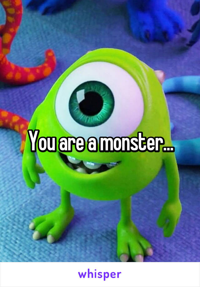 You are a monster...