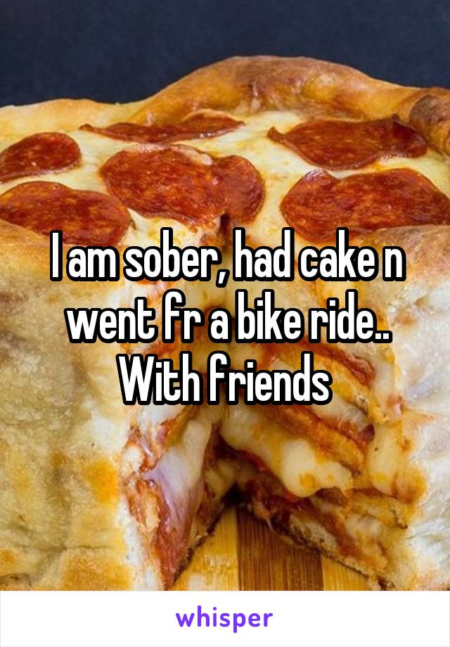 I am sober, had cake n went fr a bike ride.. With friends 