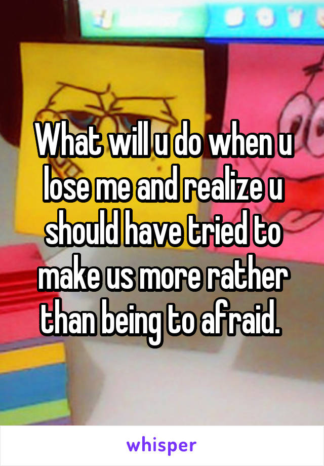 What will u do when u lose me and realize u should have tried to make us more rather than being to afraid. 