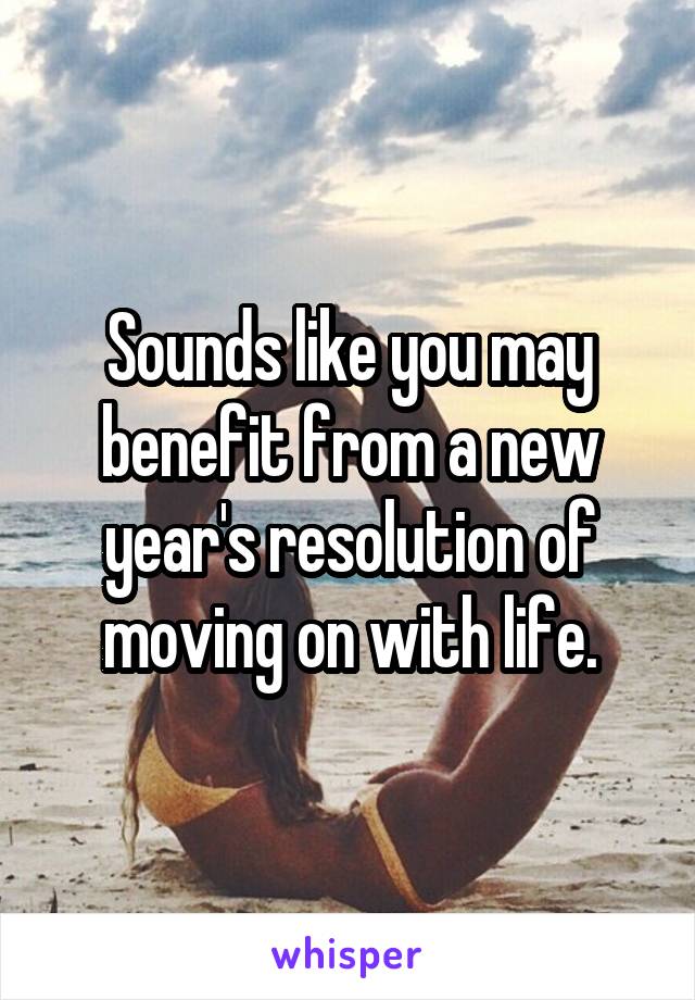 Sounds like you may benefit from a new year's resolution of moving on with life.