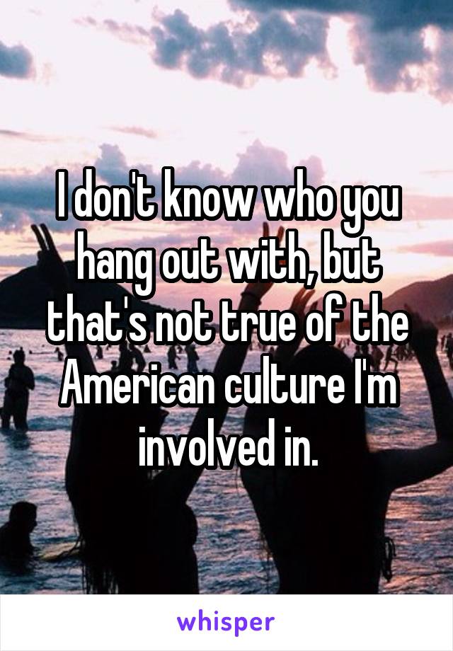 I don't know who you hang out with, but that's not true of the American culture I'm involved in.