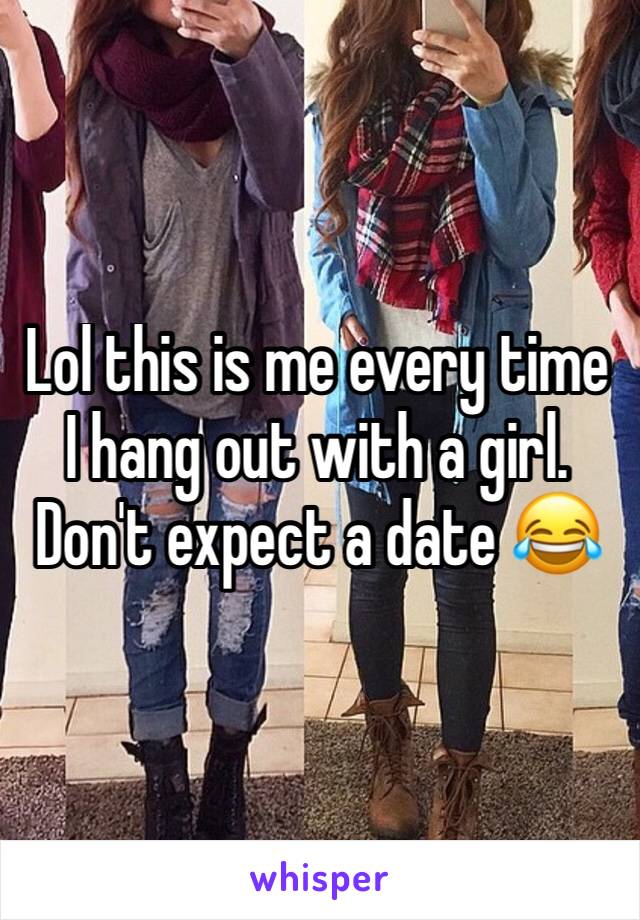 Lol this is me every time I hang out with a girl. Don't expect a date 😂