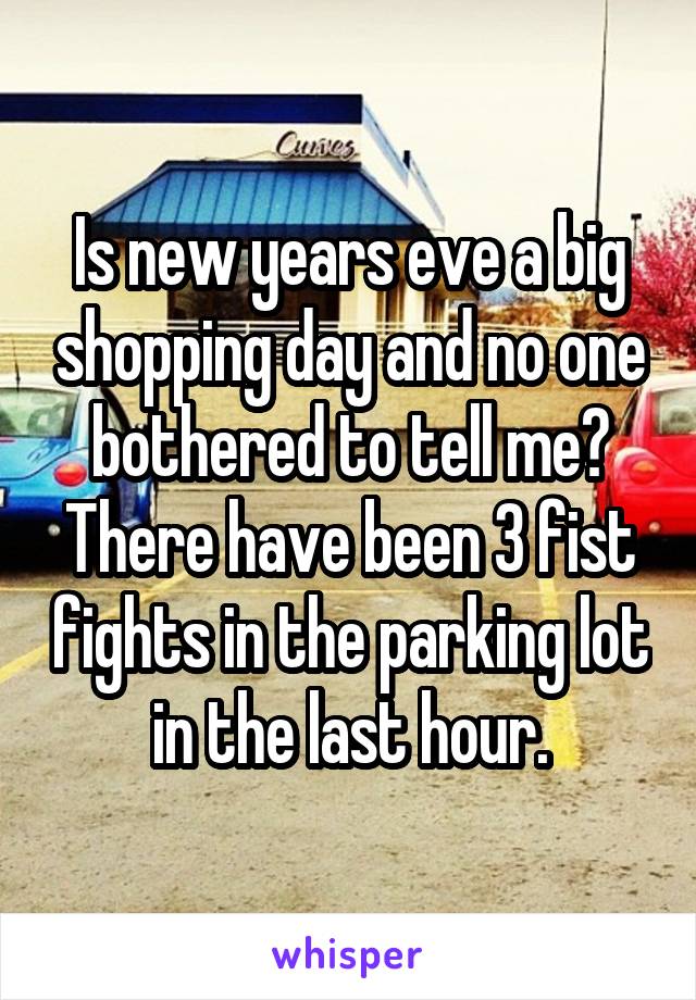 Is new years eve a big shopping day and no one bothered to tell me? There have been 3 fist fights in the parking lot in the last hour.