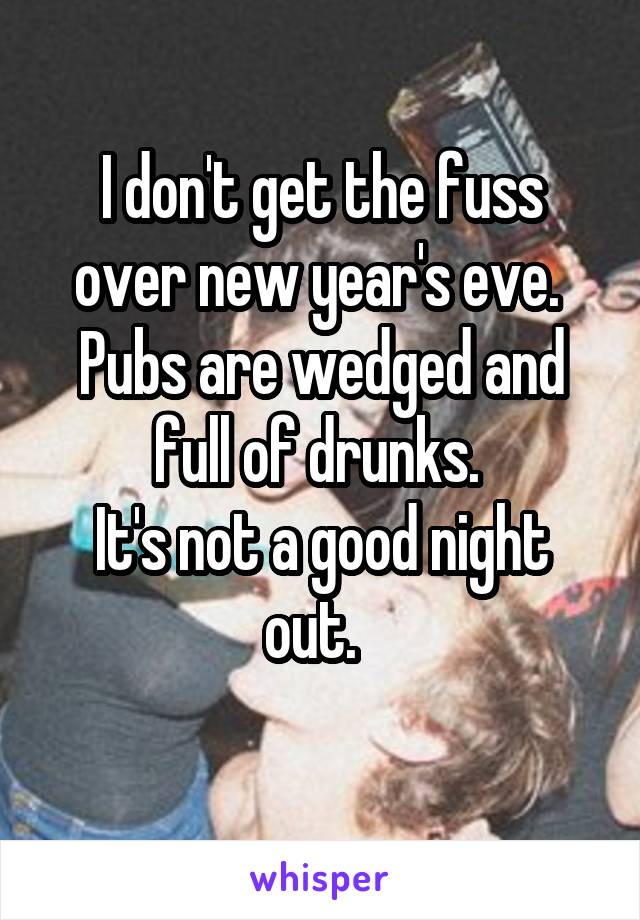 I don't get the fuss over new year's eve. 
Pubs are wedged and full of drunks. 
It's not a good night out.  
