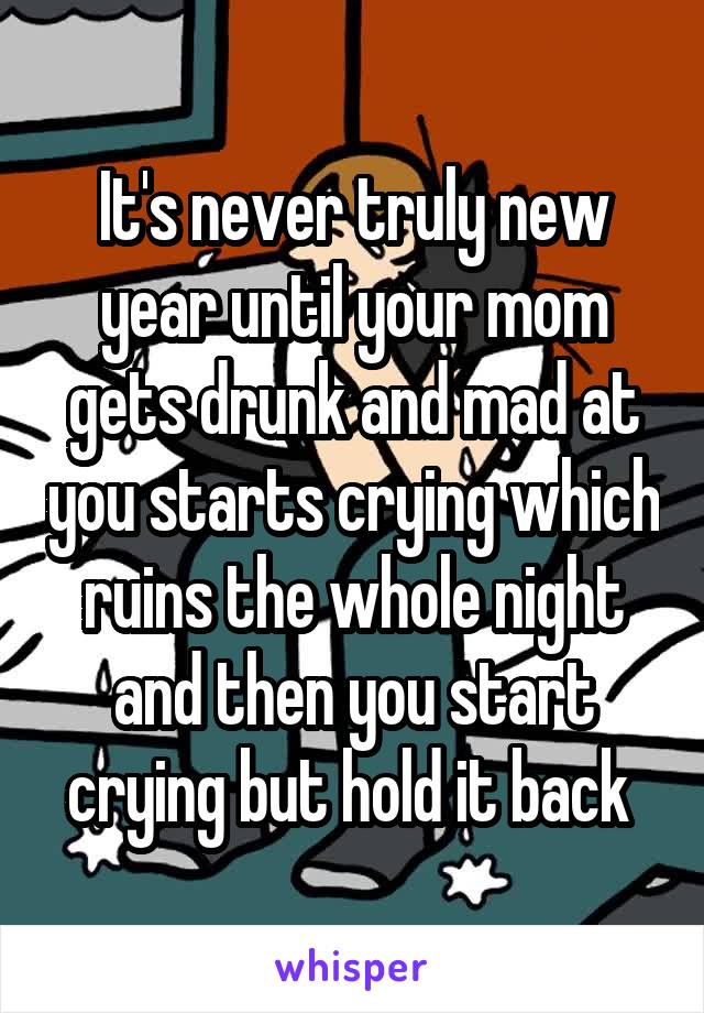 It's never truly new year until your mom gets drunk and mad at you starts crying which ruins the whole night and then you start crying but hold it back 