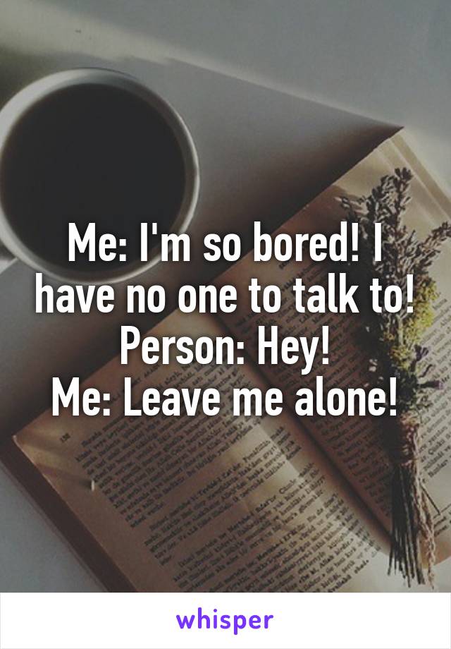 Me: I'm so bored! I have no one to talk to!
Person: Hey!
Me: Leave me alone!