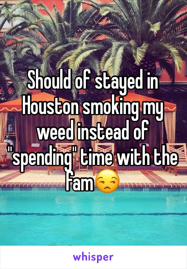 Should of stayed in Houston smoking my weed instead of "spending" time with the fam😒