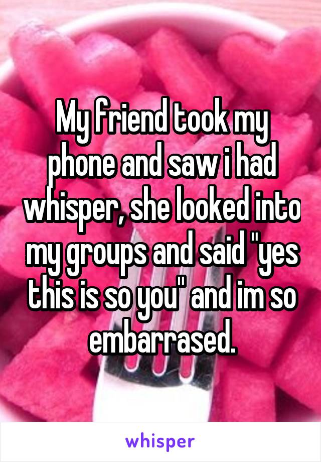 My friend took my phone and saw i had whisper, she looked into my groups and said "yes this is so you" and im so embarrased.