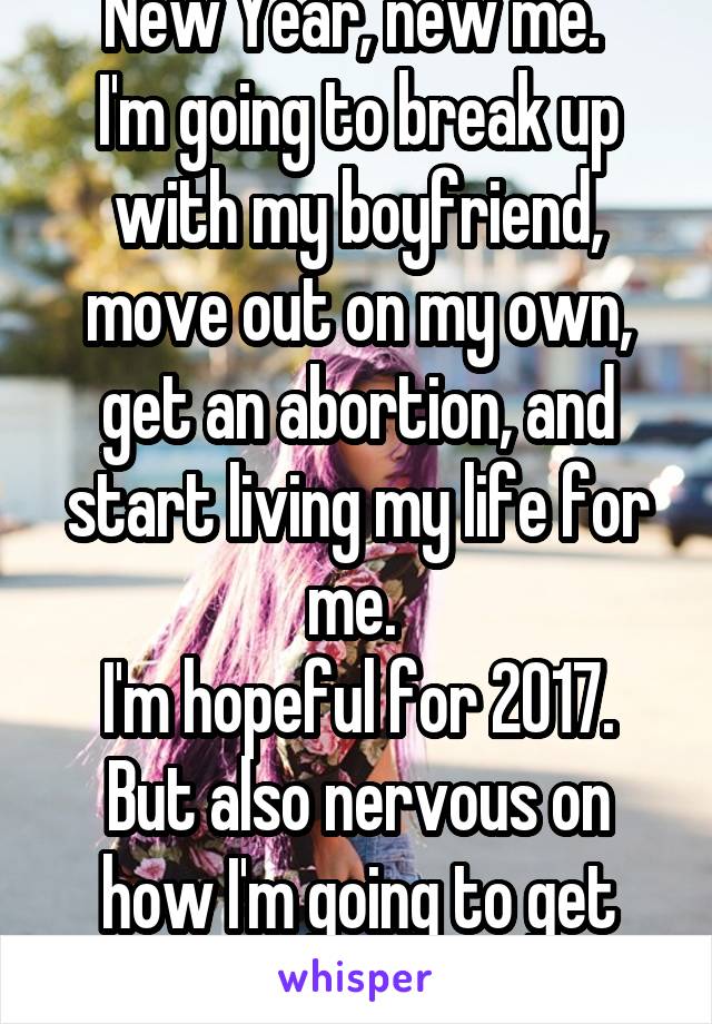 New Year, new me. 
I'm going to break up with my boyfriend, move out on my own, get an abortion, and start living my life for me. 
I'm hopeful for 2017. But also nervous on how I'm going to get there.