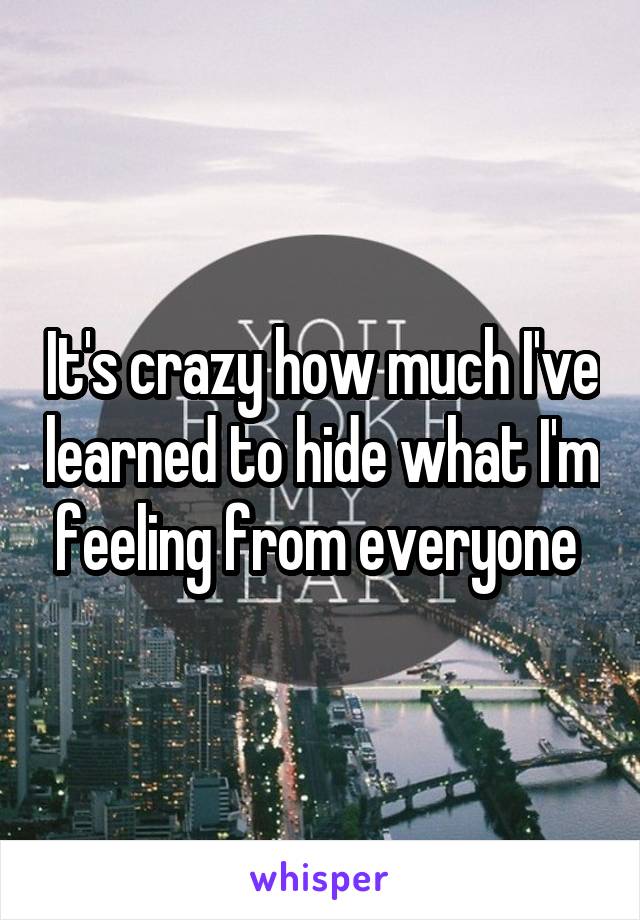 It's crazy how much I've learned to hide what I'm feeling from everyone 