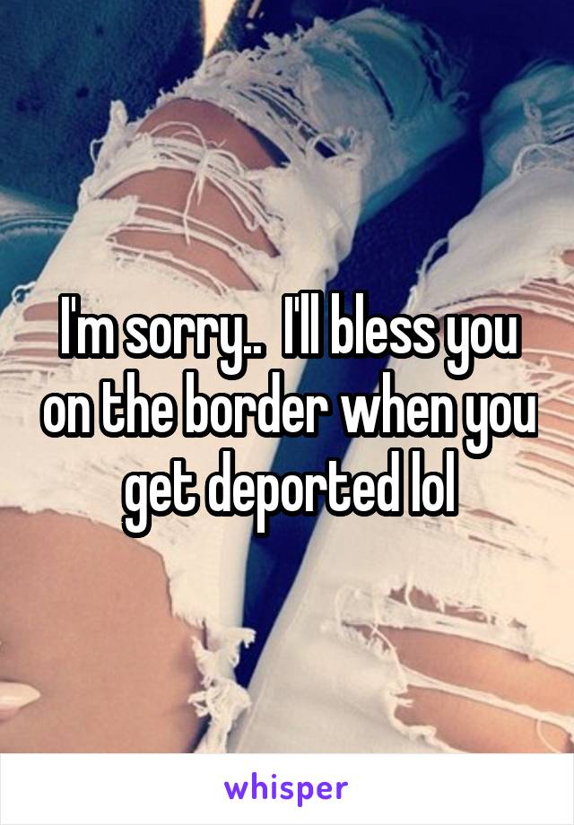 I'm sorry..  I'll bless you on the border when you get deported lol