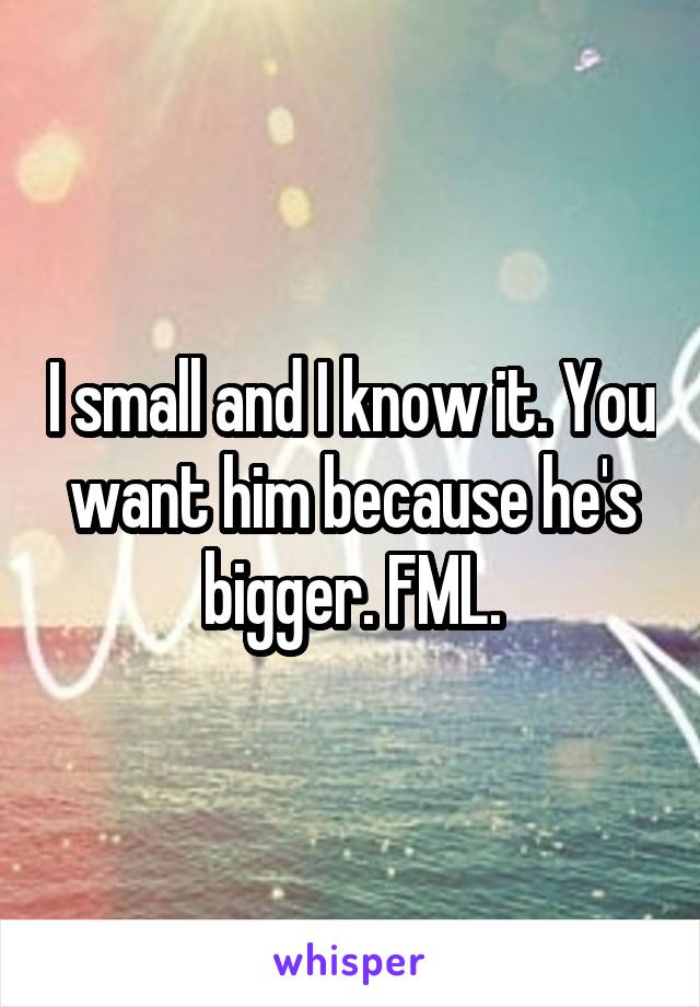 I small and I know it. You want him because he's bigger. FML.