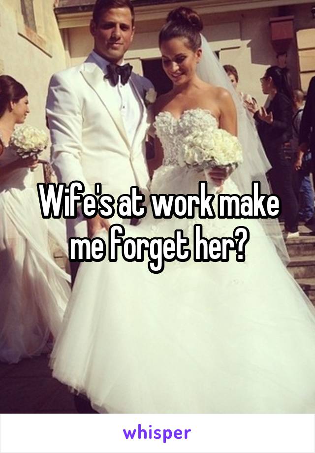 Wife's at work make me forget her?