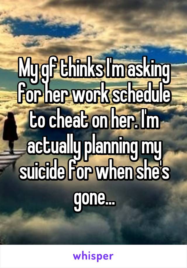 My gf thinks I'm asking for her work schedule to cheat on her. I'm actually planning my suicide for when she's gone...