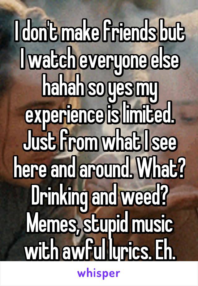 I don't make friends but I watch everyone else hahah so yes my experience is limited. Just from what I see here and around. What? Drinking and weed? Memes, stupid music with awful lyrics. Eh.