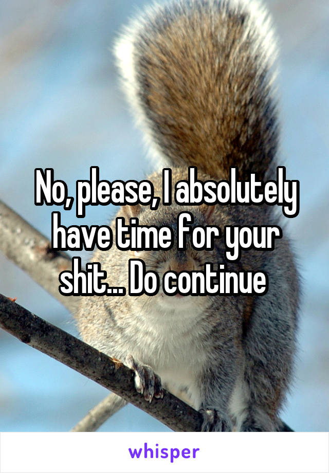 No, please, I absolutely have time for your shit... Do continue 