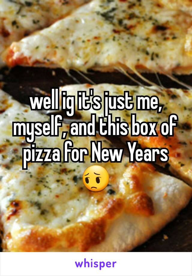 well ig it's just me, myself, and this box of pizza for New Years 😔