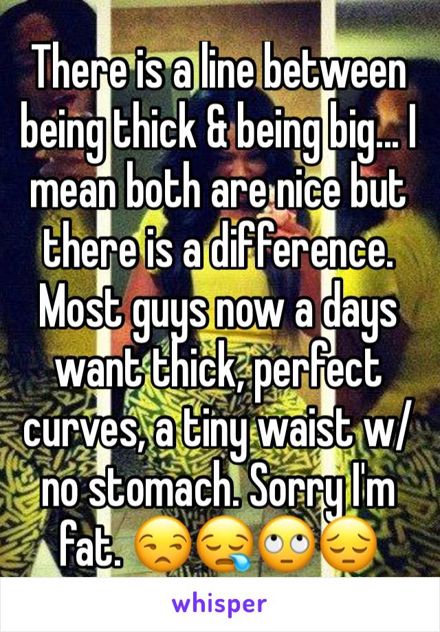 There is a line between being thick & being big... I mean both are nice but there is a difference. Most guys now a days want thick, perfect curves, a tiny waist w/ no stomach. Sorry I'm fat. 😒😪🙄😔