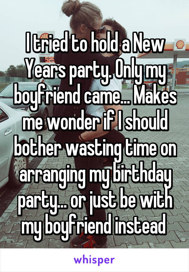 I tried to hold a New Years party. Only my boyfriend came... Makes me wonder if I should bother wasting time on arranging my birthday party... or just be with my boyfriend instead 