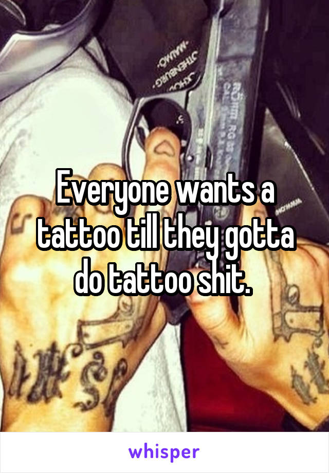 Everyone wants a tattoo till they gotta do tattoo shit. 