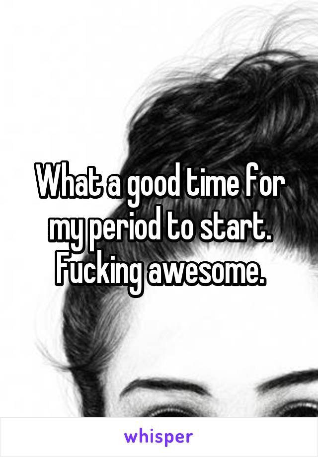 What a good time for my period to start. Fucking awesome.