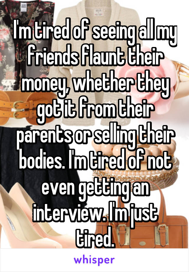 I'm tired of seeing all my friends flaunt their money, whether they got it from their parents or selling their bodies. I'm tired of not even getting an interview. I'm just tired.