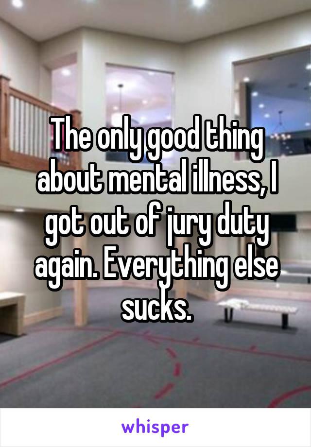 The only good thing about mental illness, I got out of jury duty again. Everything else sucks.