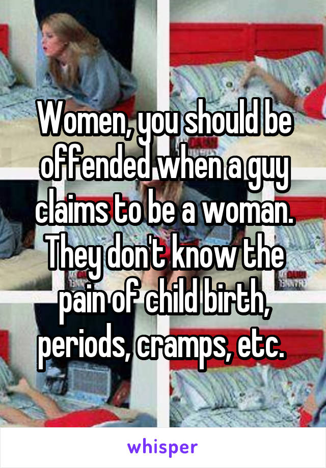 Women, you should be offended when a guy claims to be a woman. They don't know the pain of child birth, periods, cramps, etc. 