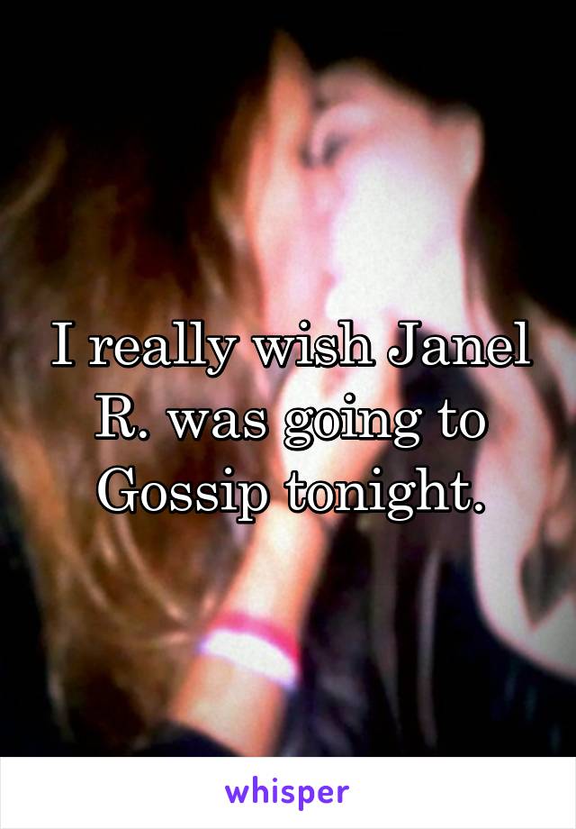 I really wish Janel R. was going to Gossip tonight.