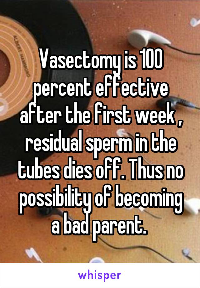 Vasectomy is 100 percent effective after the first week , residual sperm in the tubes dies off. Thus no possibility of becoming a bad parent. 