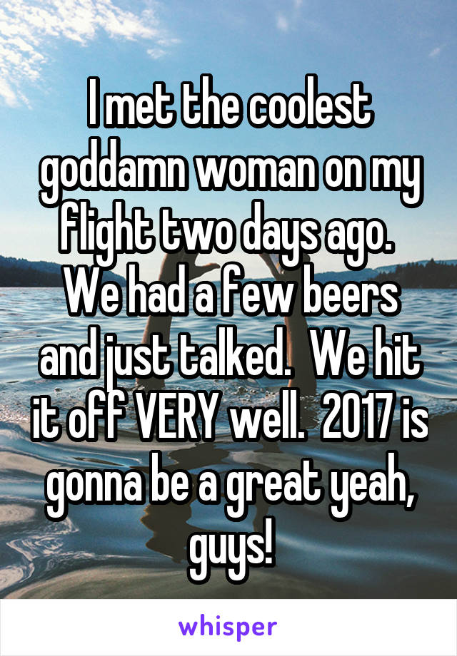 I met the coolest goddamn woman on my flight two days ago.  We had a few beers and just talked.  We hit it off VERY well.  2017 is gonna be a great yeah, guys!