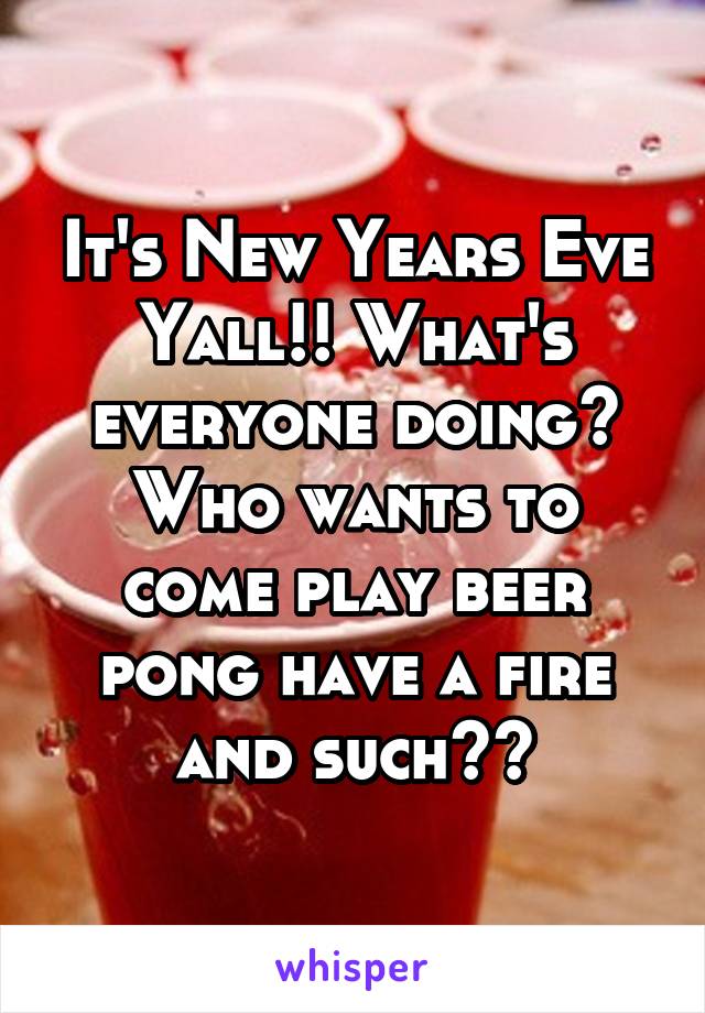 It's New Years Eve Yall!! What's everyone doing? Who wants to come play beer pong have a fire and such??