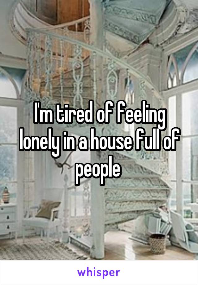 I'm tired of feeling lonely in a house full of people 