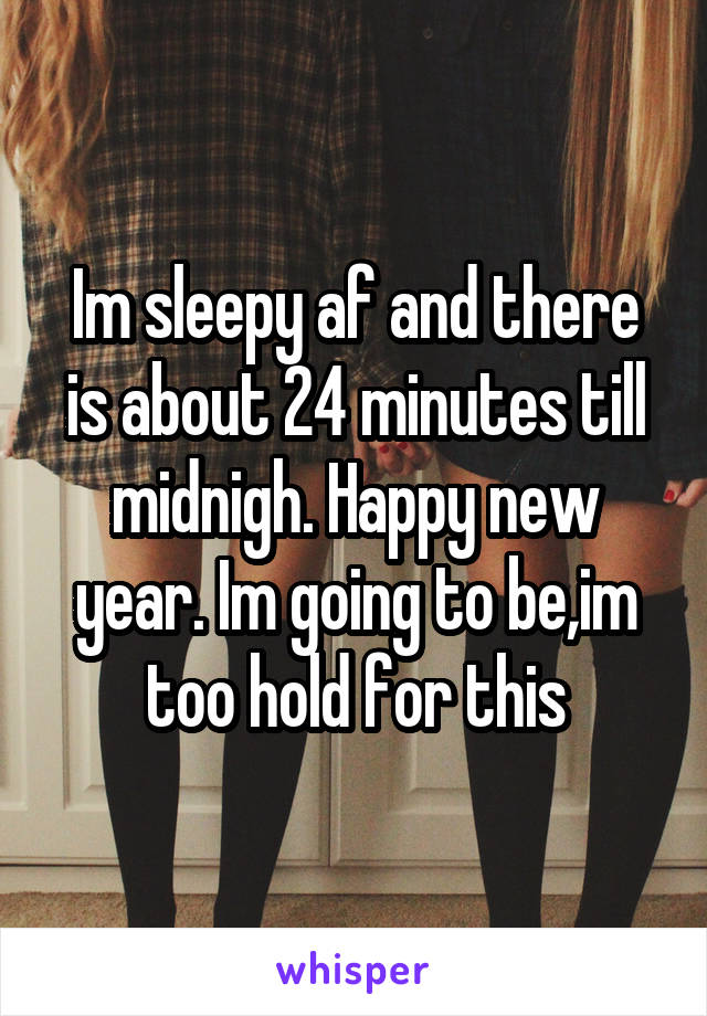 Im sleepy af and there is about 24 minutes till midnigh. Happy new year. Im going to be,im too hold for this