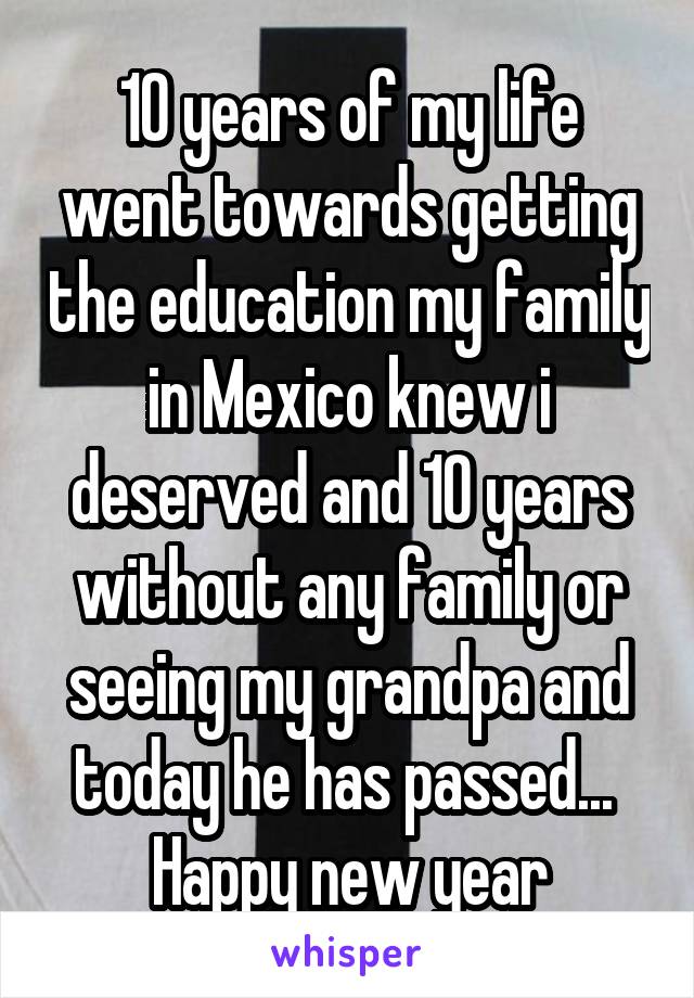 10 years of my life went towards getting the education my family in Mexico knew i deserved and 10 years without any family or seeing my grandpa and today he has passed... 
Happy new year