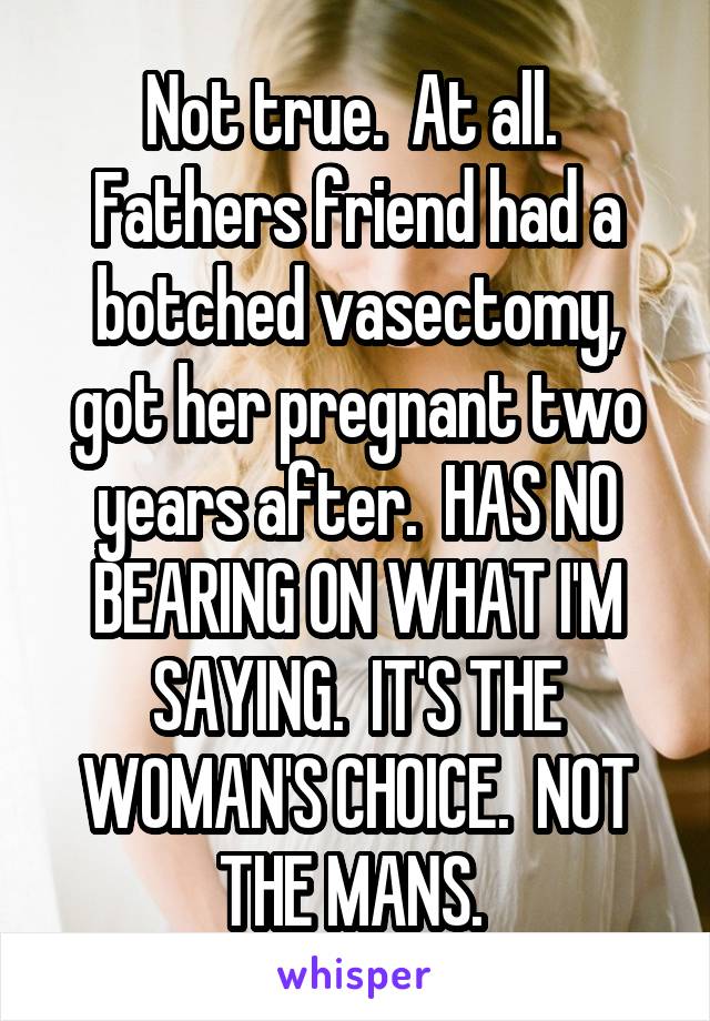 Not true.  At all.  Fathers friend had a botched vasectomy, got her pregnant two years after.  HAS NO BEARING ON WHAT I'M SAYING.  IT'S THE WOMAN'S CHOICE.  NOT THE MANS. 