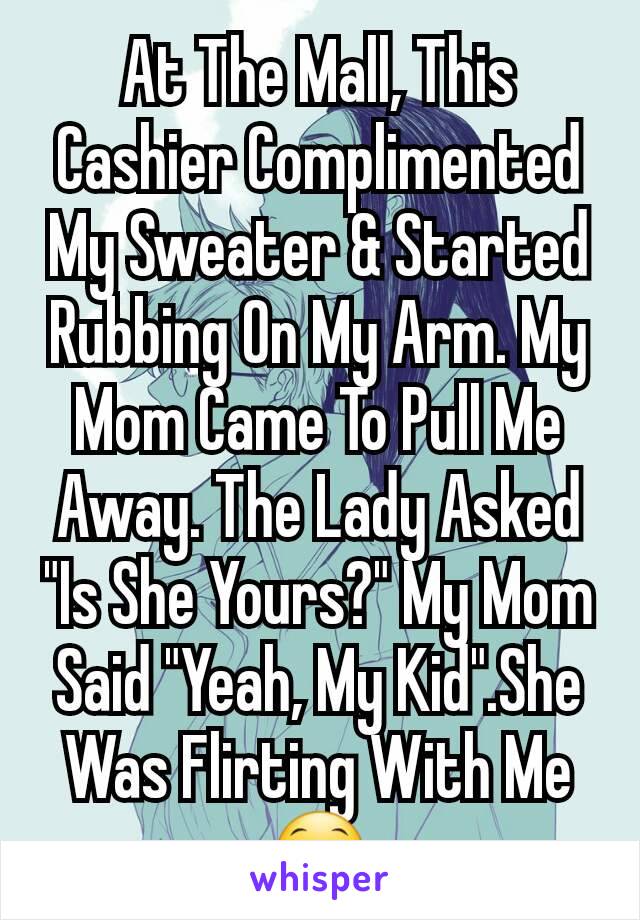 At The Mall, This Cashier Complimented My Sweater & Started Rubbing On My Arm. My Mom Came To Pull Me Away. The Lady Asked "Is She Yours?" My Mom Said "Yeah, My Kid".She Was Flirting With Me😁