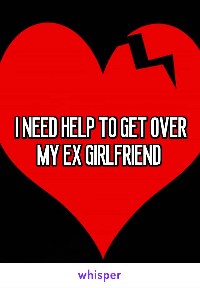 I NEED HELP TO GET OVER MY EX GIRLFRIEND 