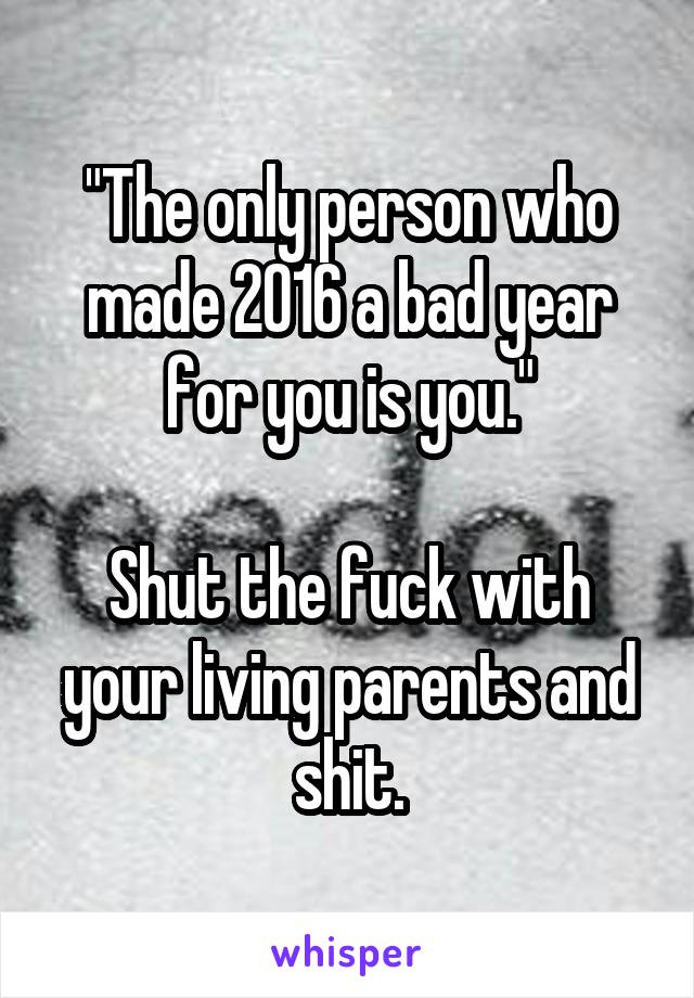 "The only person who made 2016 a bad year for you is you."

Shut the fuck with your living parents and shit.