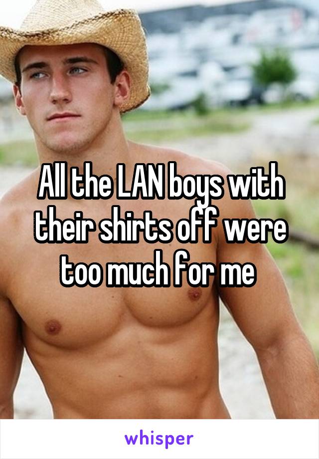 All the LAN boys with their shirts off were too much for me 