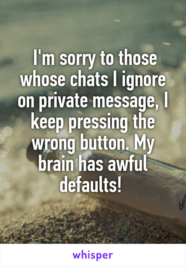  I'm sorry to those whose chats I ignore on private message, I keep pressing the wrong button. My brain has awful defaults! 
