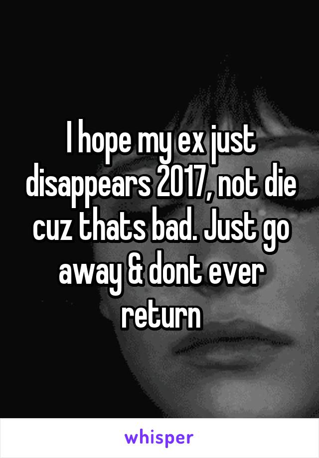 I hope my ex just disappears 2017, not die cuz thats bad. Just go away & dont ever return