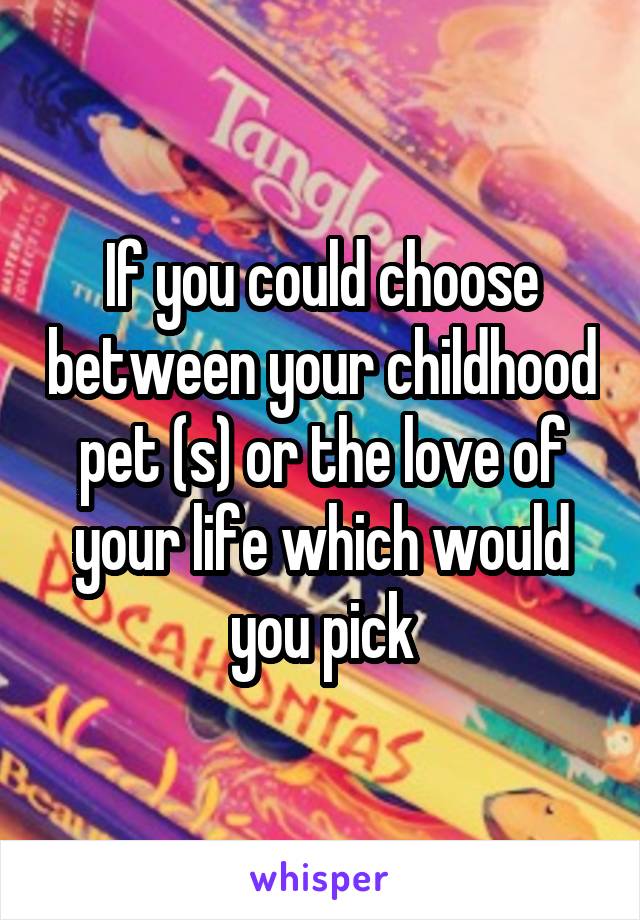 If you could choose between your childhood pet (s) or the love of your life which would you pick