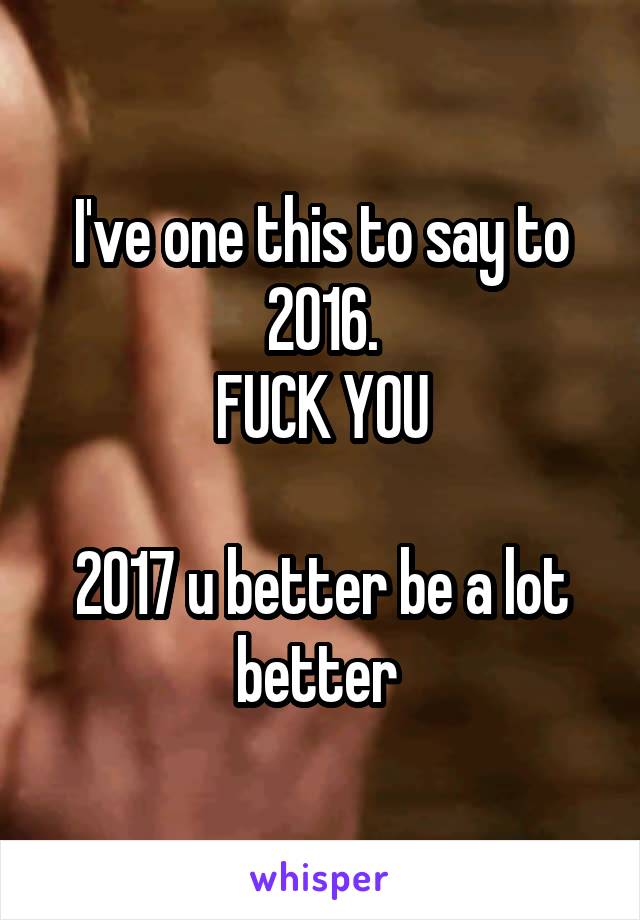 I've one this to say to 2016.
FUCK YOU

2017 u better be a lot better 