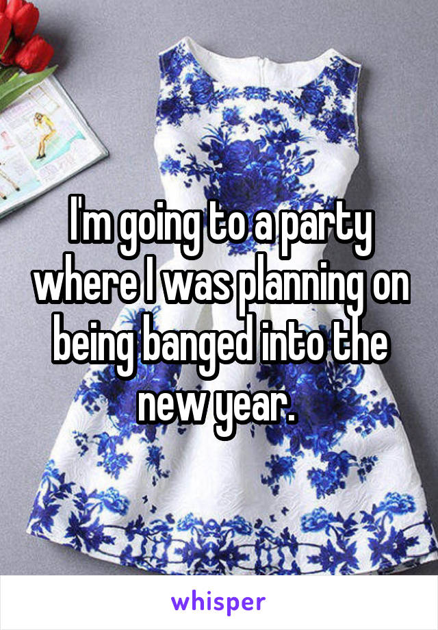 I'm going to a party where I was planning on being banged into the new year. 