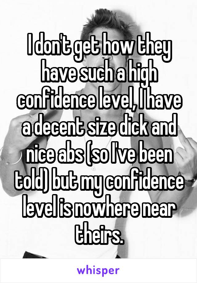 I don't get how they have such a high confidence level, I have a decent size dick and nice abs (so I've been told) but my confidence level is nowhere near theirs.