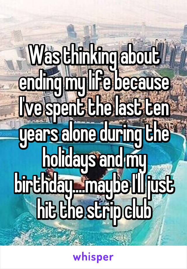 Was thinking about ending my life because I've spent the last ten years alone during the holidays and my birthday....maybe I'll just hit the strip club