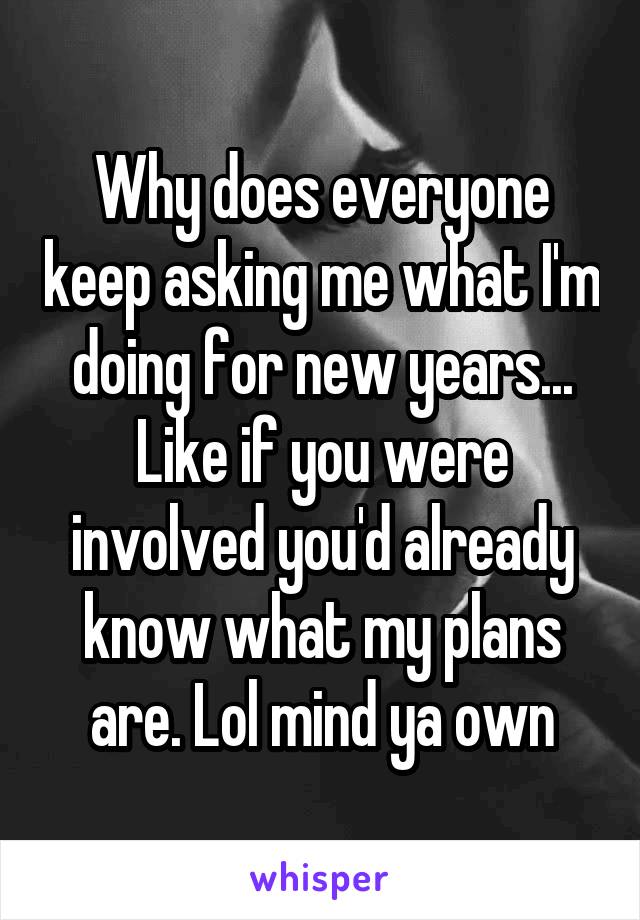 Why does everyone keep asking me what I'm doing for new years... Like if you were involved you'd already know what my plans are. Lol mind ya own