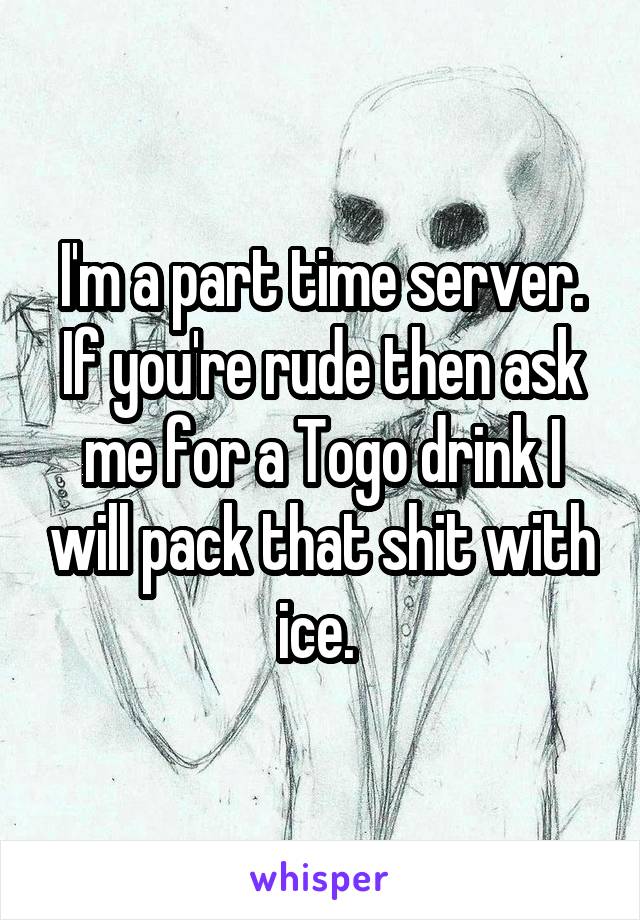 I'm a part time server. If you're rude then ask me for a Togo drink I will pack that shit with ice. 