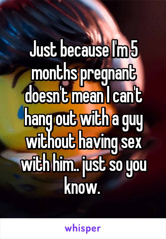 Just because I'm 5 months pregnant doesn't mean I can't hang out with a guy without having sex with him.. just so you know. 